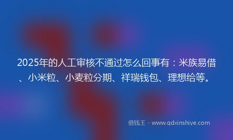 2025年的人工审核不通过怎么回事有：米族易借、小米粒、小麦粒分期、祥瑞钱包、理想给等。