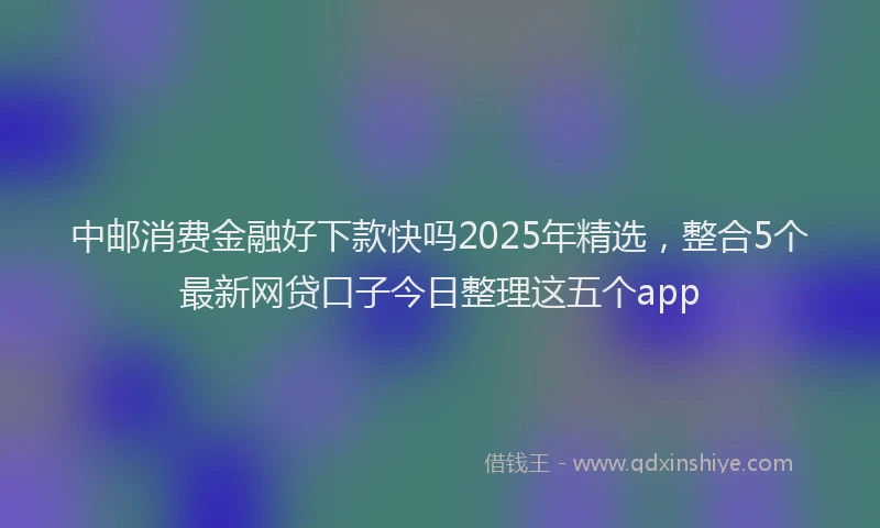 中邮消费金融好下款快吗2025年精选，整合5个最新网贷口子今日整理这五个app