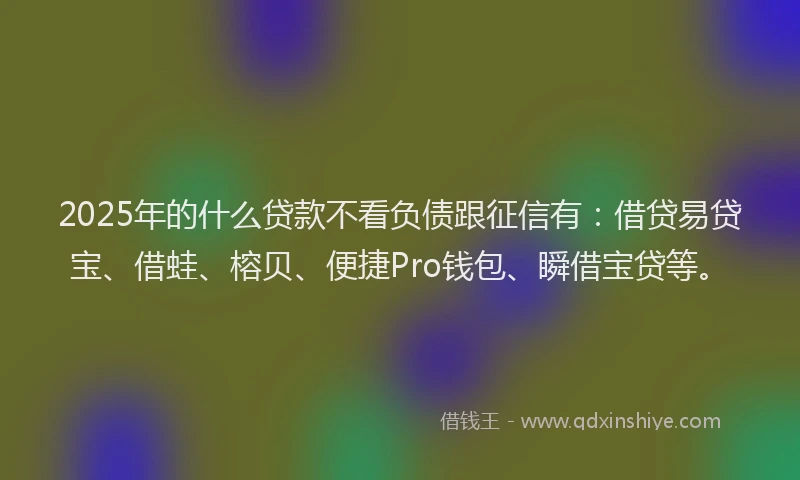 2025年的什么贷款不看负债跟征信有：借贷易贷宝、借蛙、榕贝、便捷Pro钱包、瞬借宝贷等。