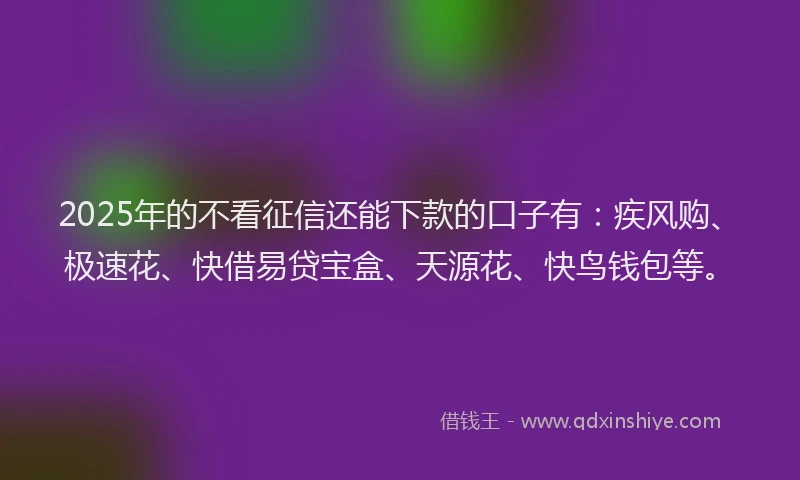 2025年的不看征信还能下款的口子有：疾风购、极速花、快借易贷宝盒、天源花、快鸟钱包等。