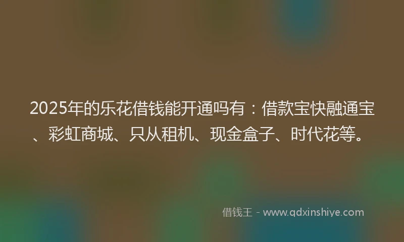 2025年的乐花借钱能开通吗有：借款宝快融通宝、彩虹商城、只从租机、现金盒子、时代花等。