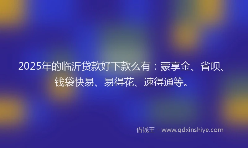 2025年的临沂贷款好下款么有：蒙享金、省呗、钱袋快易、易得花、速得通等。