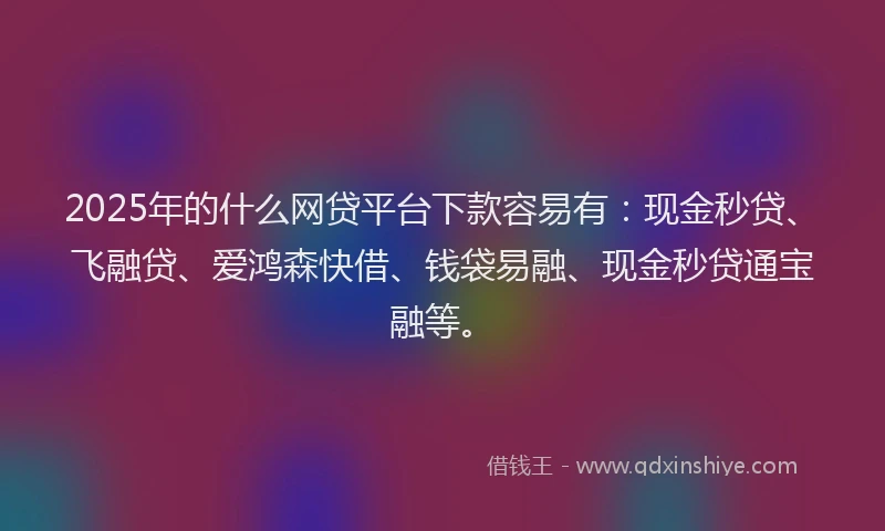 2025年的什么网贷平台下款容易有：现金秒贷、飞融贷、爱鸿森快借、钱袋易融、现金秒贷通宝融等。