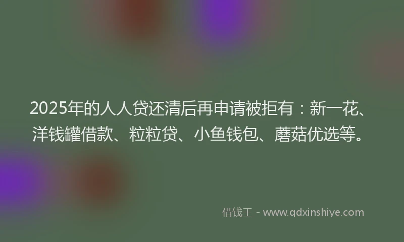 2025年的人人贷还清后再申请被拒有：新一花、洋钱罐借款、粒粒贷、小鱼钱包、蘑菇优选等。