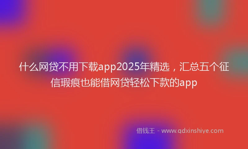 什么网贷不用下载app2025年精选，汇总五个征信瑕疵也能借网贷轻松下款的app