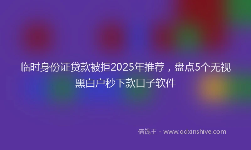 临时身份证贷款被拒2025年推荐，盘点5个无视黑白户秒下款口子软件