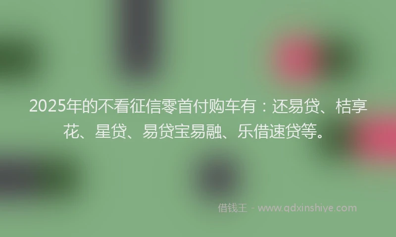 2025年的不看征信零首付购车有：还易贷、桔享花、星贷、易贷宝易融、乐借速贷等。