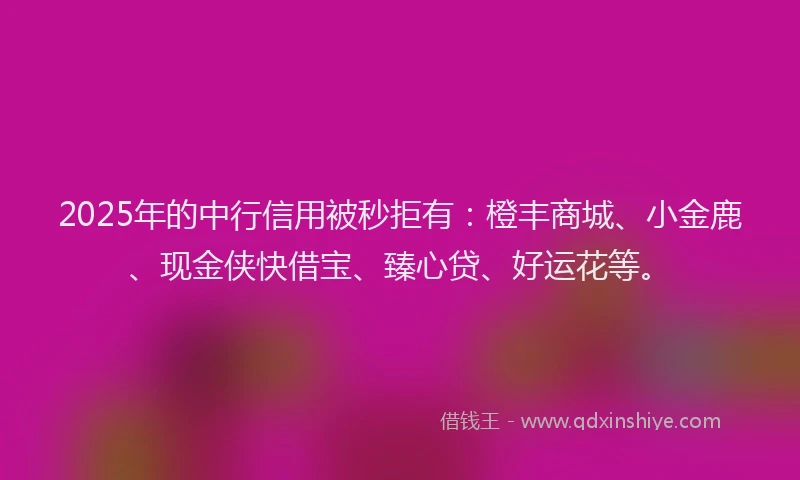 2025年的中行信用被秒拒有：橙丰商城、小金鹿、现金侠快借宝、臻心贷、好运花等。