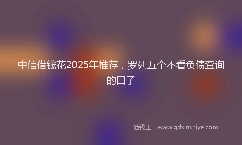 中信借钱花2025年推荐，罗列五个不看负债查询的口子