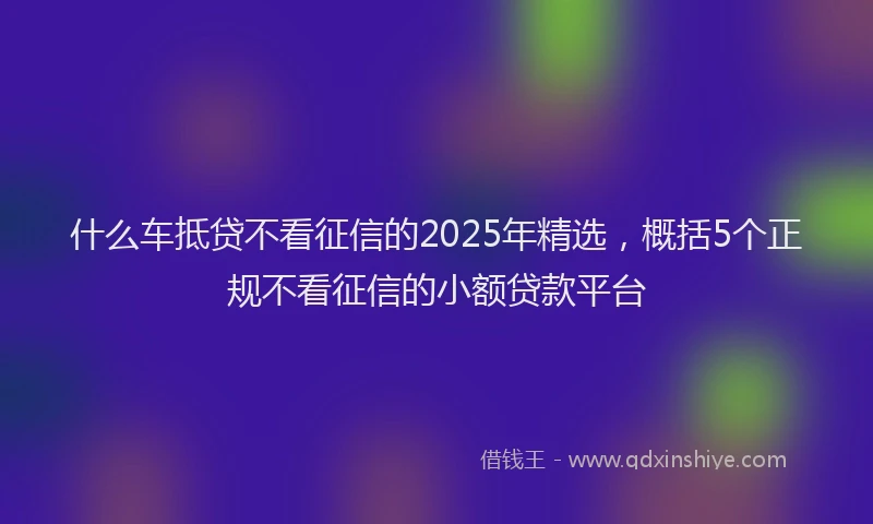什么车抵贷不看征信的2025年精选，概括5个正规不看征信的小额贷款平台