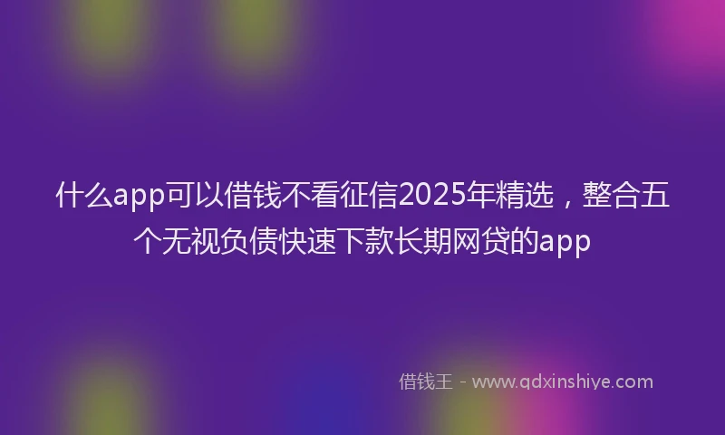 什么app可以借钱不看征信2025年精选，整合五个无视负债快速下款长期网贷的app
