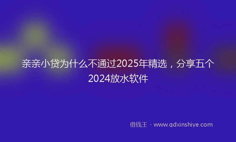 亲亲小贷为什么不通过2025年精选，分享五个2024放水软件