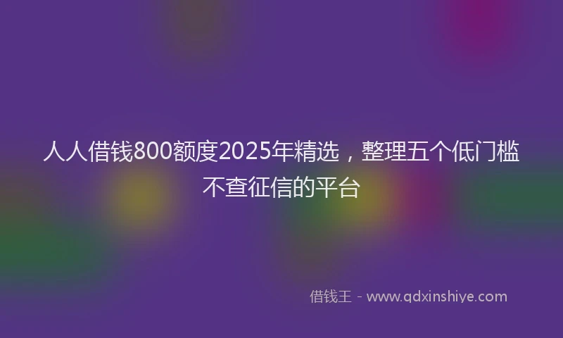人人借钱800额度2025年精选，整理五个低门槛不查征信的平台