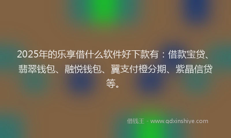 2025年的乐享借什么软件好下款有：借款宝贷、翡翠钱包、融悦钱包、翼支付橙分期、紫晶信贷等。