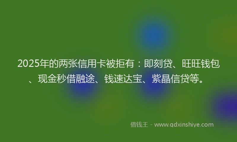 2025年的两张信用卡被拒有：即刻贷、旺旺钱包、现金秒借融途、钱速达宝、紫晶信贷等。