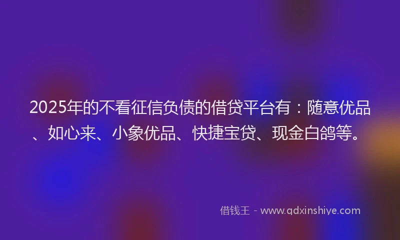 2025年的不看征信负债的借贷平台有：随意优品、如心来、小象优品、快捷宝贷、现金白鸽等。