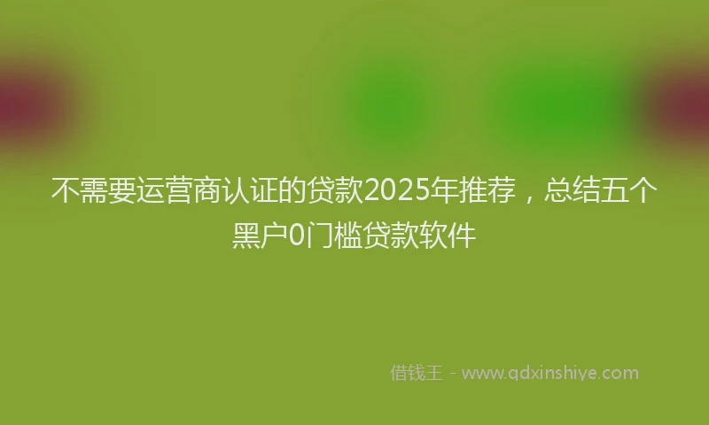 不需要运营商认证的贷款2025年推荐，总结五个黑户0门槛贷款软件