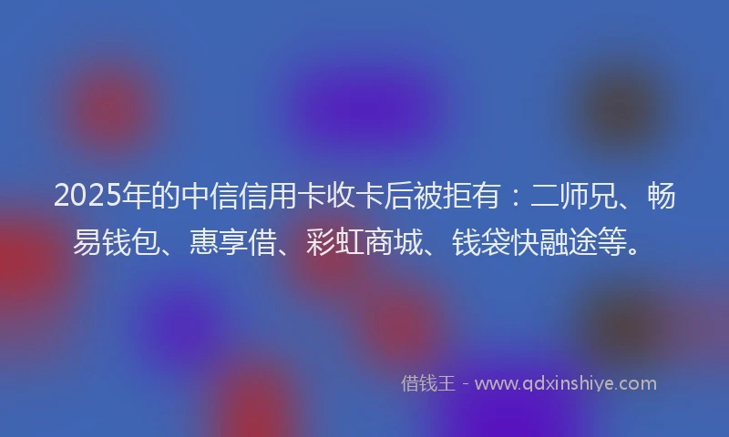 2025年的中信信用卡收卡后被拒有：二师兄、畅易钱包、惠享借、彩虹商城、钱袋快融途等。