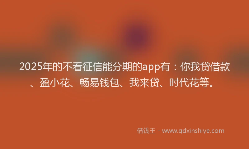 2025年的不看征信能分期的app有：你我贷借款、盈小花、畅易钱包、我来贷、时代花等。