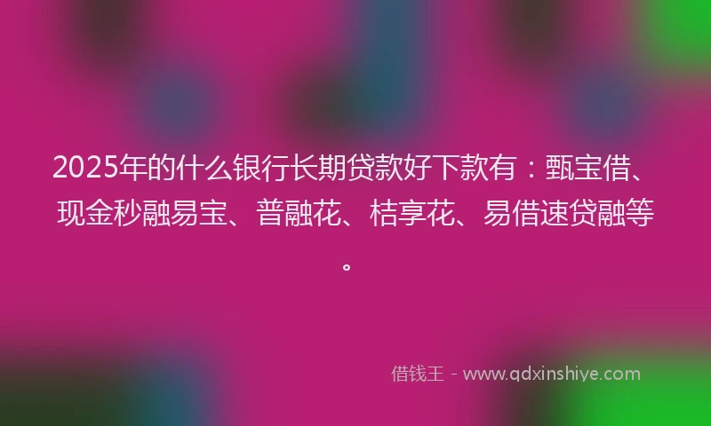 2025年的什么银行长期贷款好下款有：甄宝借、现金秒融易宝、普融花、桔享花、易借速贷融等。