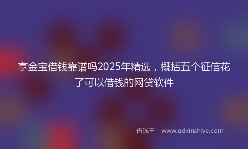 享金宝借钱靠谱吗2025年精选，概括五个征信花了可以借钱的网贷软件