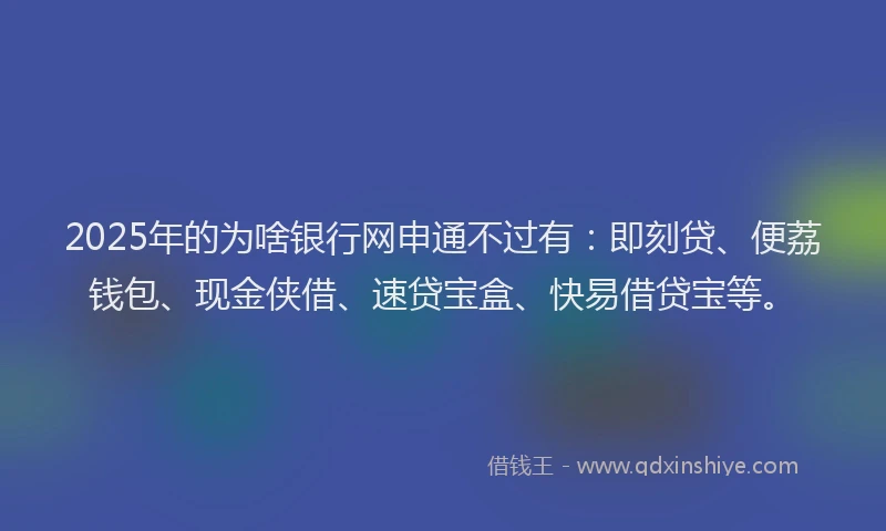 2025年的为啥银行网申通不过有：即刻贷、便荔钱包、现金侠借、速贷宝盒、快易借贷宝等。