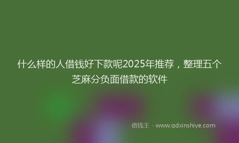 什么样的人借钱好下款呢2025年推荐，整理五个芝麻分负面借款的软件