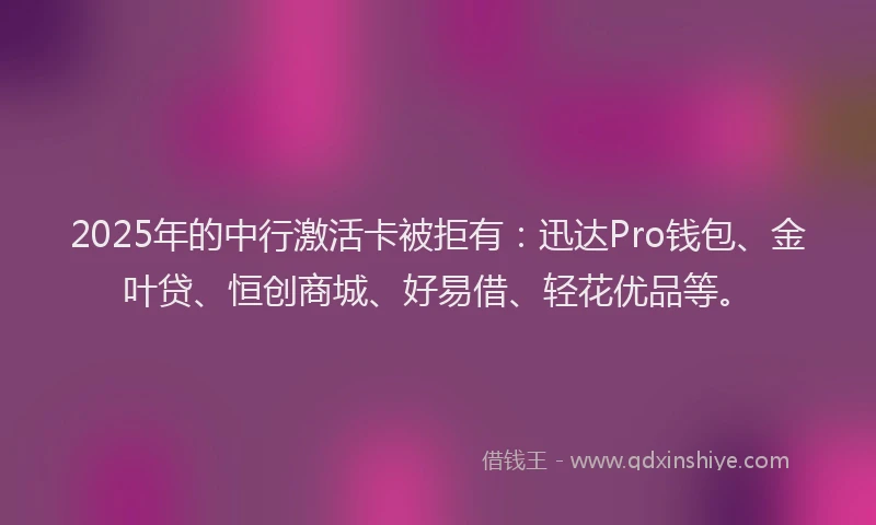 2025年的中行激活卡被拒有：迅达Pro钱包、金叶贷、恒创商城、好易借、轻花优品等。