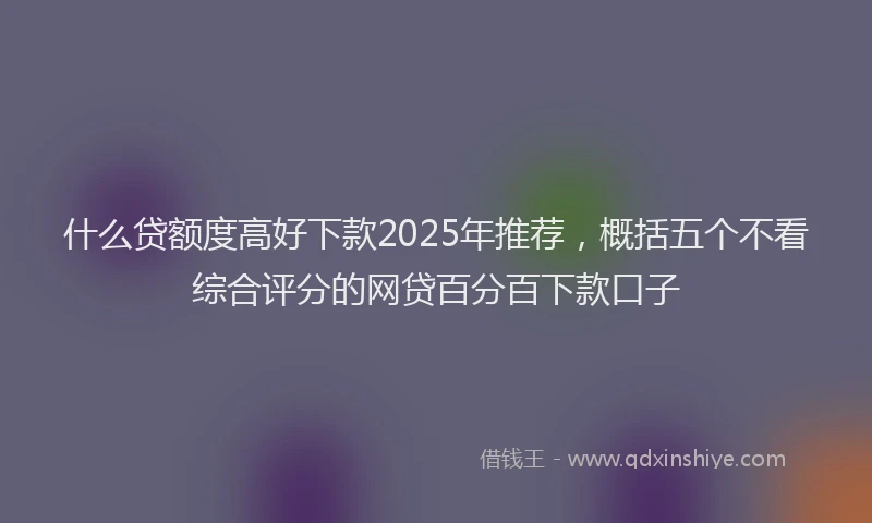 什么贷额度高好下款2025年推荐，概括五个不看综合评分的网贷百分百下款口子
