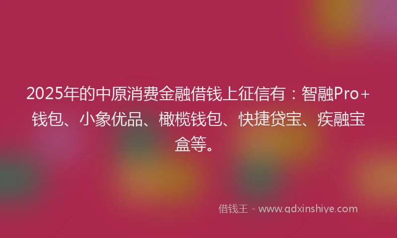 2025年的中原消费金融借钱上征信有：智融Pro+钱包、小象优品、橄榄钱包、快捷贷宝、疾融宝盒等。