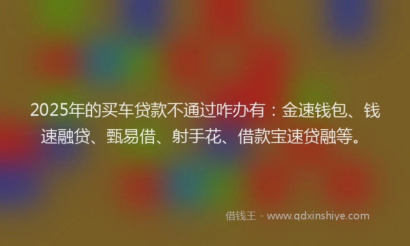 2025年的买车贷款不通过咋办有：金速钱包、钱速融贷、甄易借、射手花、借款宝速贷融等。