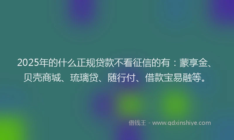 2025年的什么正规贷款不看征信的有：蒙享金、贝壳商城、琉璃贷、随行付、借款宝易融等。