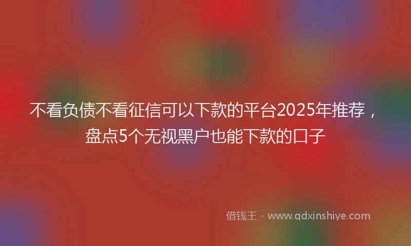 不看负债不看征信可以下款的平台2025年推荐，盘点5个无视黑户也能下款的口子