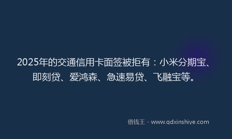 2025年的交通信用卡面签被拒有：小米分期宝、即刻贷、爱鸿森、急速易贷、飞融宝等。