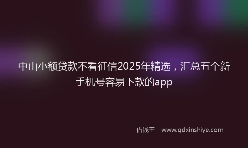 中山小额贷款不看征信2025年精选，汇总五个新手机号容易下款的app