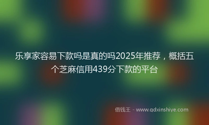 乐享家容易下款吗是真的吗2025年推荐，概括五个芝麻信用439分下款的平台