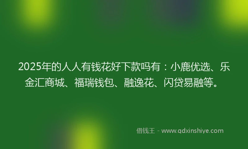2025年的人人有钱花好下款吗有：小鹿优选、乐金汇商城、福瑞钱包、融逸花、闪贷易融等。