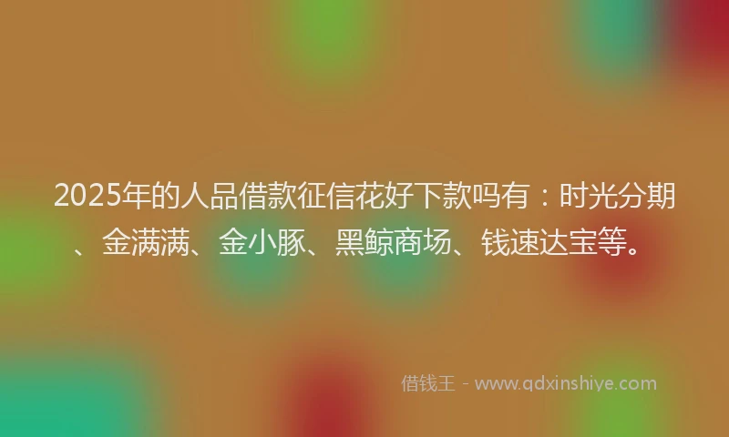 2025年的人品借款征信花好下款吗有：时光分期、金满满、金小豚、黑鲸商场、钱速达宝等。