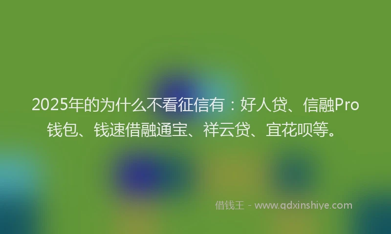 2025年的为什么不看征信有：好人贷、信融Pro钱包、钱速借融通宝、祥云贷、宜花呗等。