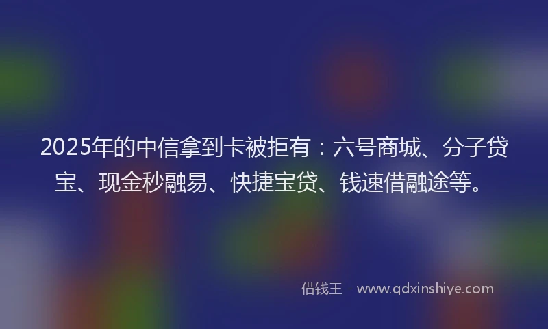 2025年的中信拿到卡被拒有：六号商城、分子贷宝、现金秒融易、快捷宝贷、钱速借融途等。