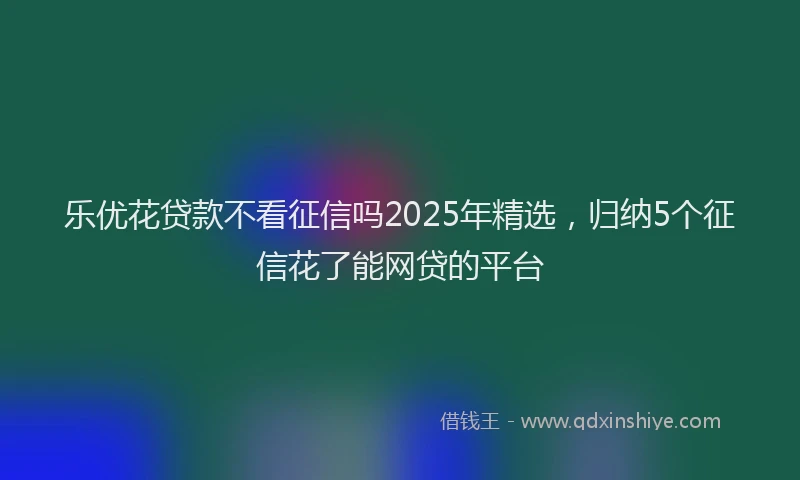 乐优花贷款不看征信吗2025年精选，归纳5个征信花了能网贷的平台