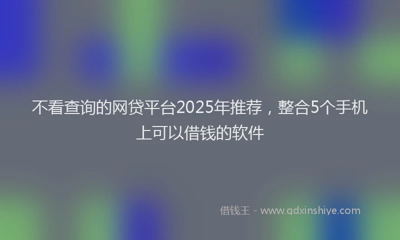 不看查询的网贷平台2025年推荐，整合5个手机上可以借钱的软件