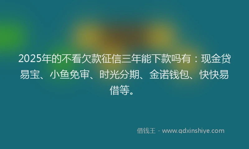 2025年的不看欠款征信三年能下款吗有：现金贷易宝、小鱼免审、时光分期、金诺钱包、快快易借等。