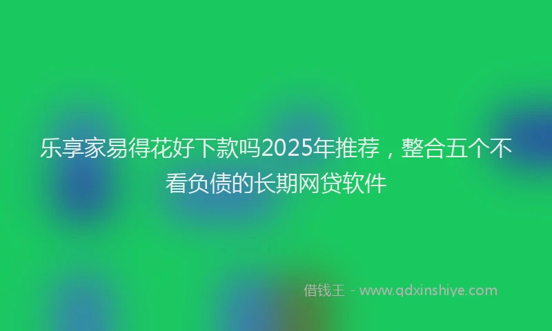 乐享家易得花好下款吗2025年推荐，整合五个不看负债的长期网贷软件