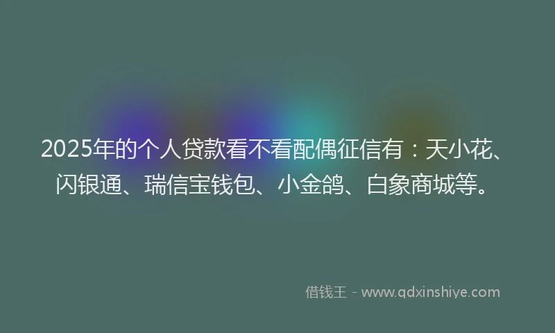 2025年的个人贷款看不看配偶征信有：天小花、闪银通、瑞信宝钱包、小金鸽、白象商城等。