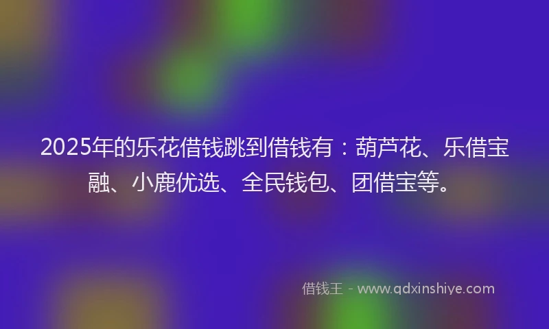 2025年的乐花借钱跳到借钱有：葫芦花、乐借宝融、小鹿优选、全民钱包、团借宝等。
