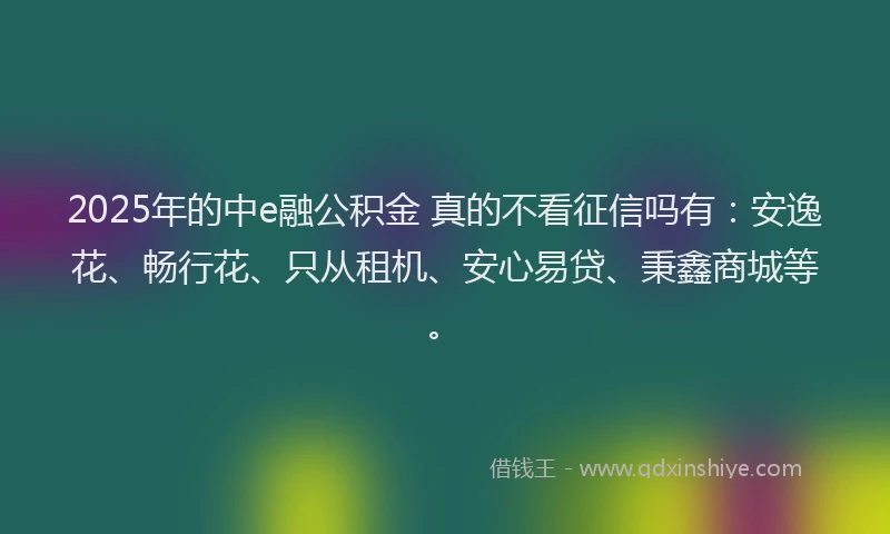 2025年的中e融公积金 真的不看征信吗有：安逸花、畅行花、只从租机、安心易贷、秉鑫商城等。