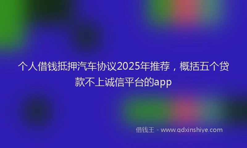 个人借钱抵押汽车协议2025年推荐，概括五个贷款不上诚信平台的app