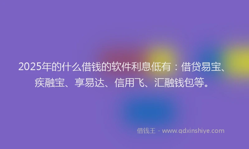 2025年的什么借钱的软件利息低有：借贷易宝、疾融宝、享易达、信用飞、汇融钱包等。