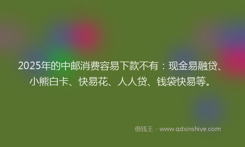 2025年的中邮消费容易下款不有：现金易融贷、小熊白卡、快易花、人人贷、钱袋快易等。